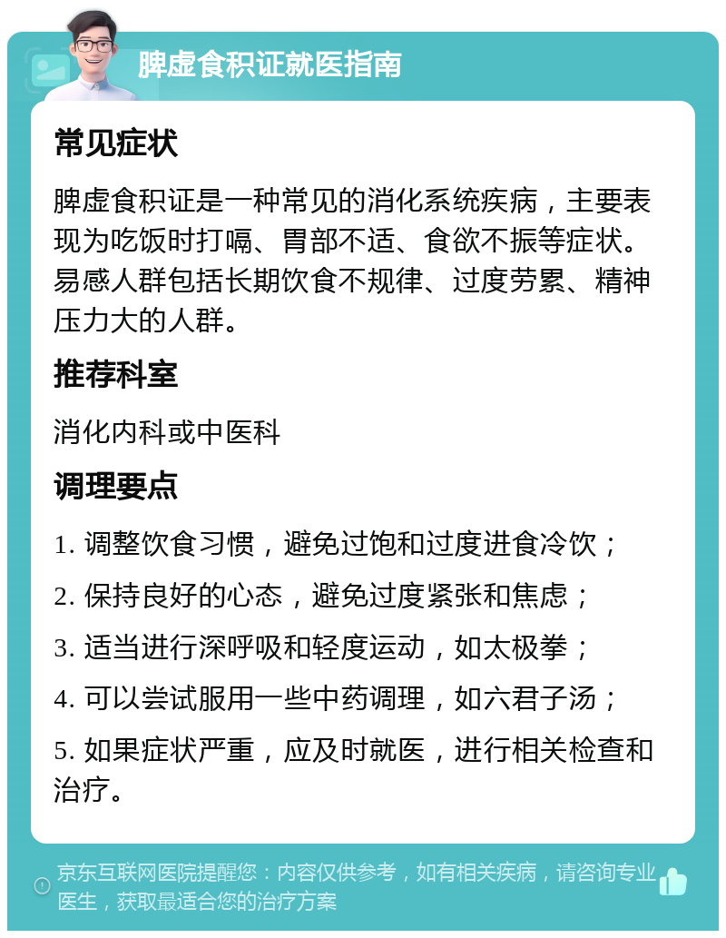 脾虚食积证就医指南 常见症状 脾虚食积证是一种常见的消化系统疾病，主要表现为吃饭时打嗝、胃部不适、食欲不振等症状。易感人群包括长期饮食不规律、过度劳累、精神压力大的人群。 推荐科室 消化内科或中医科 调理要点 1. 调整饮食习惯，避免过饱和过度进食冷饮； 2. 保持良好的心态，避免过度紧张和焦虑； 3. 适当进行深呼吸和轻度运动，如太极拳； 4. 可以尝试服用一些中药调理，如六君子汤； 5. 如果症状严重，应及时就医，进行相关检查和治疗。