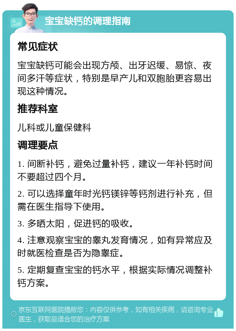 宝宝缺钙的调理指南 常见症状 宝宝缺钙可能会出现方颅、出牙迟缓、易惊、夜间多汗等症状，特别是早产儿和双胞胎更容易出现这种情况。 推荐科室 儿科或儿童保健科 调理要点 1. 间断补钙，避免过量补钙，建议一年补钙时间不要超过四个月。 2. 可以选择童年时光钙镁锌等钙剂进行补充，但需在医生指导下使用。 3. 多晒太阳，促进钙的吸收。 4. 注意观察宝宝的睾丸发育情况，如有异常应及时就医检查是否为隐睾症。 5. 定期复查宝宝的钙水平，根据实际情况调整补钙方案。