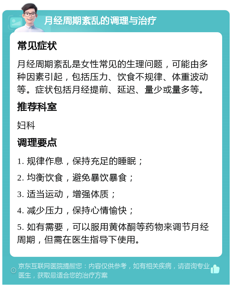 月经周期紊乱的调理与治疗 常见症状 月经周期紊乱是女性常见的生理问题，可能由多种因素引起，包括压力、饮食不规律、体重波动等。症状包括月经提前、延迟、量少或量多等。 推荐科室 妇科 调理要点 1. 规律作息，保持充足的睡眠； 2. 均衡饮食，避免暴饮暴食； 3. 适当运动，增强体质； 4. 减少压力，保持心情愉快； 5. 如有需要，可以服用黄体酮等药物来调节月经周期，但需在医生指导下使用。