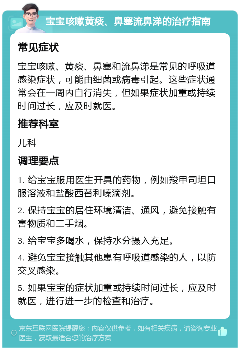 宝宝咳嗽黄痰、鼻塞流鼻涕的治疗指南 常见症状 宝宝咳嗽、黄痰、鼻塞和流鼻涕是常见的呼吸道感染症状，可能由细菌或病毒引起。这些症状通常会在一周内自行消失，但如果症状加重或持续时间过长，应及时就医。 推荐科室 儿科 调理要点 1. 给宝宝服用医生开具的药物，例如羧甲司坦口服溶液和盐酸西替利嗪滴剂。 2. 保持宝宝的居住环境清洁、通风，避免接触有害物质和二手烟。 3. 给宝宝多喝水，保持水分摄入充足。 4. 避免宝宝接触其他患有呼吸道感染的人，以防交叉感染。 5. 如果宝宝的症状加重或持续时间过长，应及时就医，进行进一步的检查和治疗。