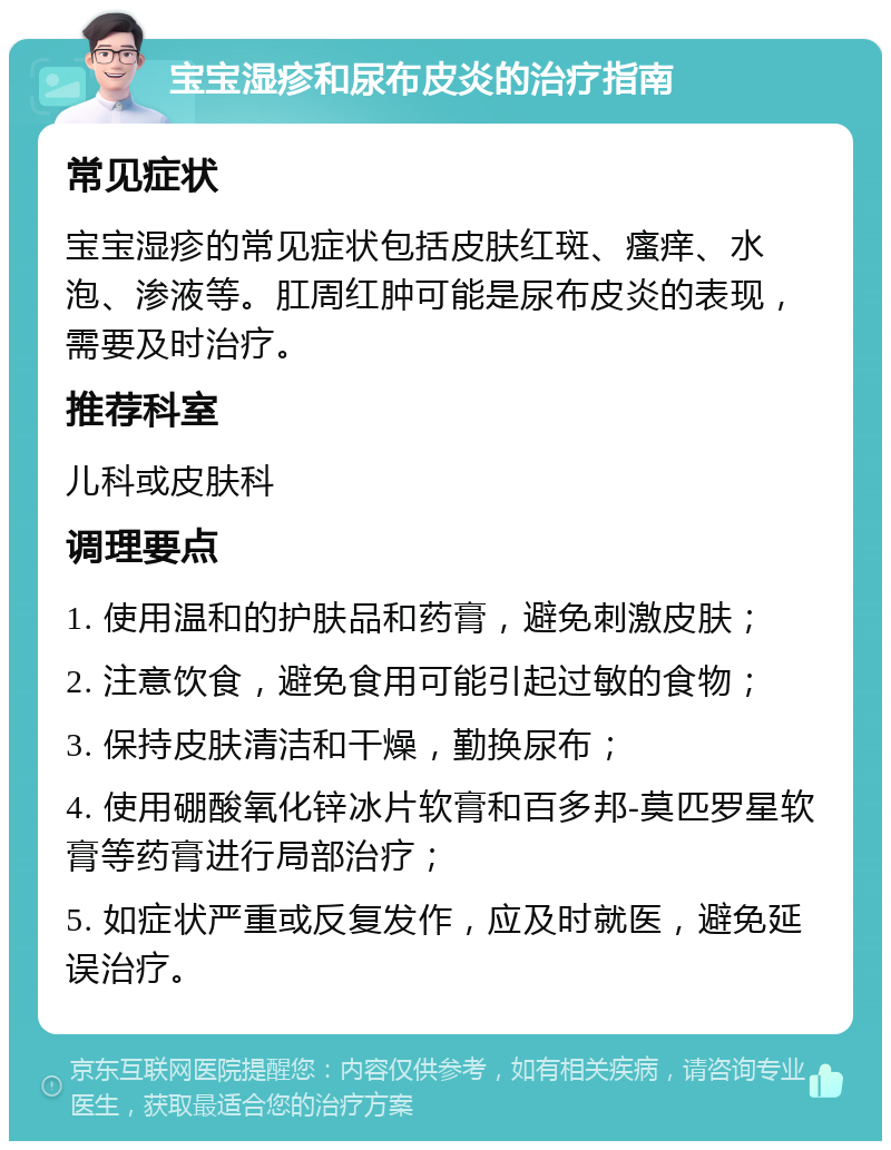 宝宝湿疹和尿布皮炎的治疗指南 常见症状 宝宝湿疹的常见症状包括皮肤红斑、瘙痒、水泡、渗液等。肛周红肿可能是尿布皮炎的表现，需要及时治疗。 推荐科室 儿科或皮肤科 调理要点 1. 使用温和的护肤品和药膏，避免刺激皮肤； 2. 注意饮食，避免食用可能引起过敏的食物； 3. 保持皮肤清洁和干燥，勤换尿布； 4. 使用硼酸氧化锌冰片软膏和百多邦-莫匹罗星软膏等药膏进行局部治疗； 5. 如症状严重或反复发作，应及时就医，避免延误治疗。