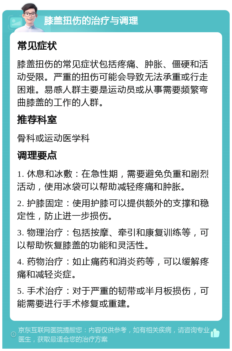 膝盖扭伤的治疗与调理 常见症状 膝盖扭伤的常见症状包括疼痛、肿胀、僵硬和活动受限。严重的扭伤可能会导致无法承重或行走困难。易感人群主要是运动员或从事需要频繁弯曲膝盖的工作的人群。 推荐科室 骨科或运动医学科 调理要点 1. 休息和冰敷：在急性期，需要避免负重和剧烈活动，使用冰袋可以帮助减轻疼痛和肿胀。 2. 护膝固定：使用护膝可以提供额外的支撑和稳定性，防止进一步损伤。 3. 物理治疗：包括按摩、牵引和康复训练等，可以帮助恢复膝盖的功能和灵活性。 4. 药物治疗：如止痛药和消炎药等，可以缓解疼痛和减轻炎症。 5. 手术治疗：对于严重的韧带或半月板损伤，可能需要进行手术修复或重建。