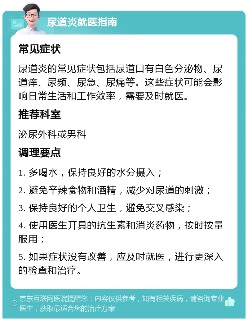 尿道炎就医指南 常见症状 尿道炎的常见症状包括尿道口有白色分泌物、尿道痒、尿频、尿急、尿痛等。这些症状可能会影响日常生活和工作效率，需要及时就医。 推荐科室 泌尿外科或男科 调理要点 1. 多喝水，保持良好的水分摄入； 2. 避免辛辣食物和酒精，减少对尿道的刺激； 3. 保持良好的个人卫生，避免交叉感染； 4. 使用医生开具的抗生素和消炎药物，按时按量服用； 5. 如果症状没有改善，应及时就医，进行更深入的检查和治疗。