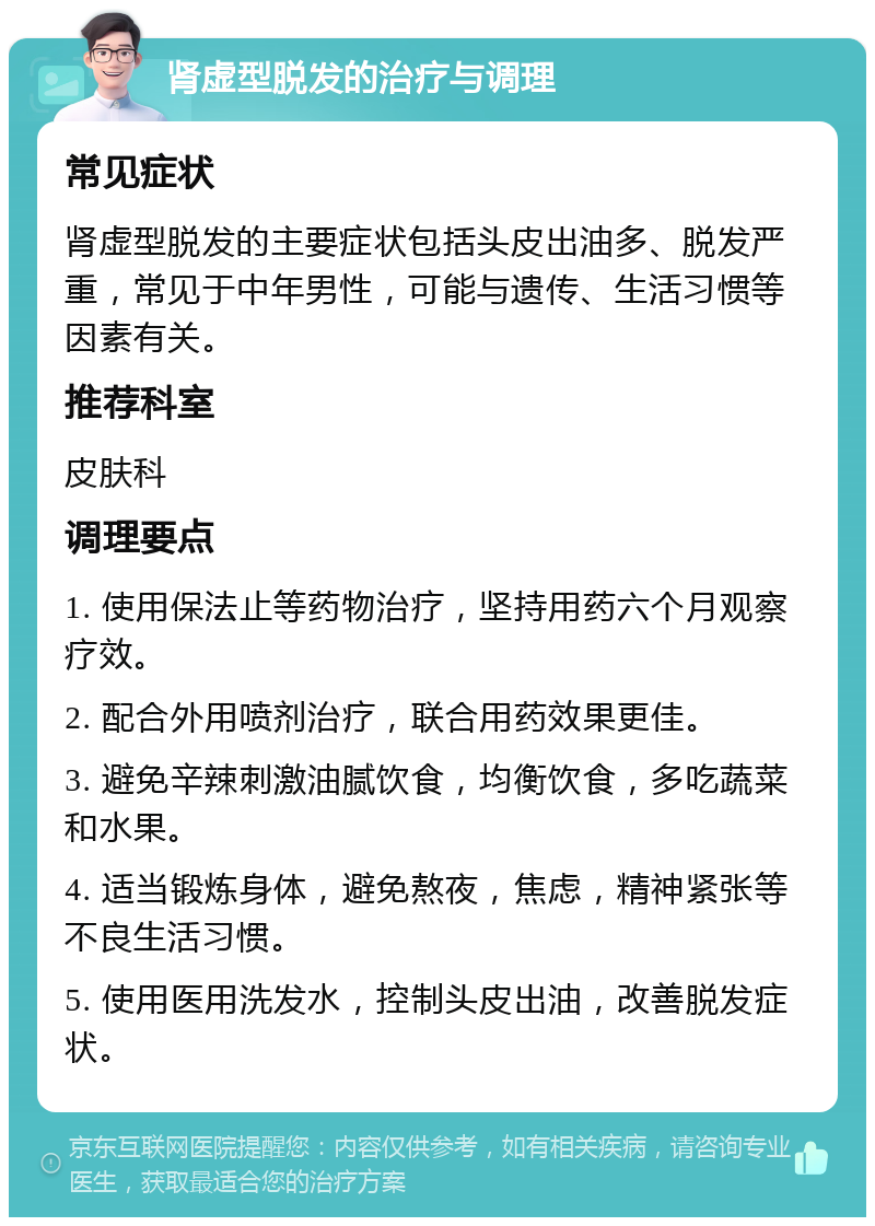 肾虚型脱发的治疗与调理 常见症状 肾虚型脱发的主要症状包括头皮出油多、脱发严重，常见于中年男性，可能与遗传、生活习惯等因素有关。 推荐科室 皮肤科 调理要点 1. 使用保法止等药物治疗，坚持用药六个月观察疗效。 2. 配合外用喷剂治疗，联合用药效果更佳。 3. 避免辛辣刺激油腻饮食，均衡饮食，多吃蔬菜和水果。 4. 适当锻炼身体，避免熬夜，焦虑，精神紧张等不良生活习惯。 5. 使用医用洗发水，控制头皮出油，改善脱发症状。