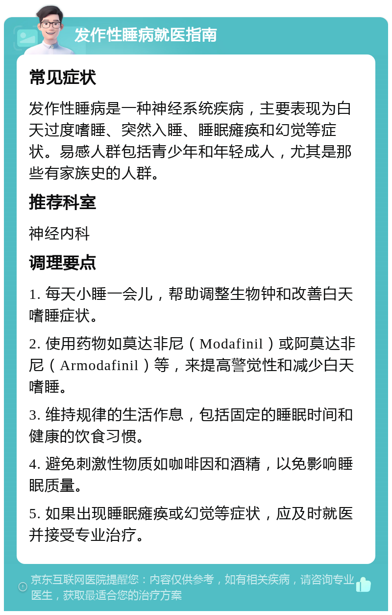 发作性睡病就医指南 常见症状 发作性睡病是一种神经系统疾病，主要表现为白天过度嗜睡、突然入睡、睡眠瘫痪和幻觉等症状。易感人群包括青少年和年轻成人，尤其是那些有家族史的人群。 推荐科室 神经内科 调理要点 1. 每天小睡一会儿，帮助调整生物钟和改善白天嗜睡症状。 2. 使用药物如莫达非尼（Modafinil）或阿莫达非尼（Armodafinil）等，来提高警觉性和减少白天嗜睡。 3. 维持规律的生活作息，包括固定的睡眠时间和健康的饮食习惯。 4. 避免刺激性物质如咖啡因和酒精，以免影响睡眠质量。 5. 如果出现睡眠瘫痪或幻觉等症状，应及时就医并接受专业治疗。