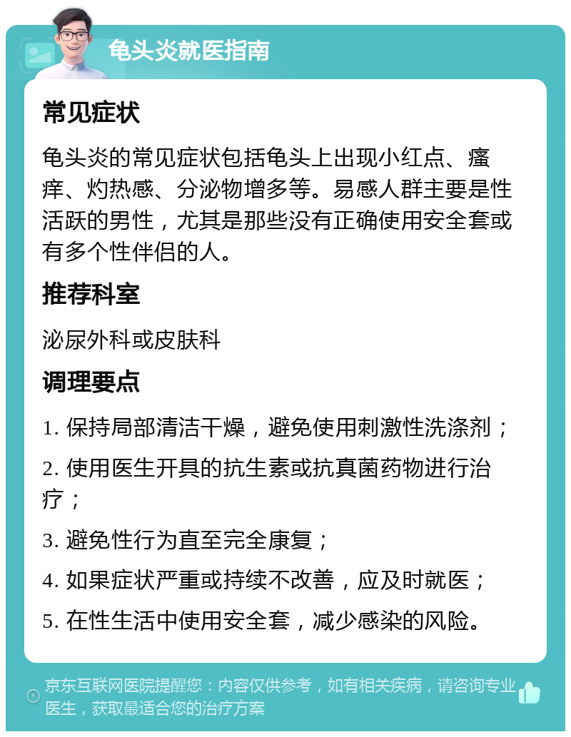 龟头炎就医指南 常见症状 龟头炎的常见症状包括龟头上出现小红点、瘙痒、灼热感、分泌物增多等。易感人群主要是性活跃的男性，尤其是那些没有正确使用安全套或有多个性伴侣的人。 推荐科室 泌尿外科或皮肤科 调理要点 1. 保持局部清洁干燥，避免使用刺激性洗涤剂； 2. 使用医生开具的抗生素或抗真菌药物进行治疗； 3. 避免性行为直至完全康复； 4. 如果症状严重或持续不改善，应及时就医； 5. 在性生活中使用安全套，减少感染的风险。