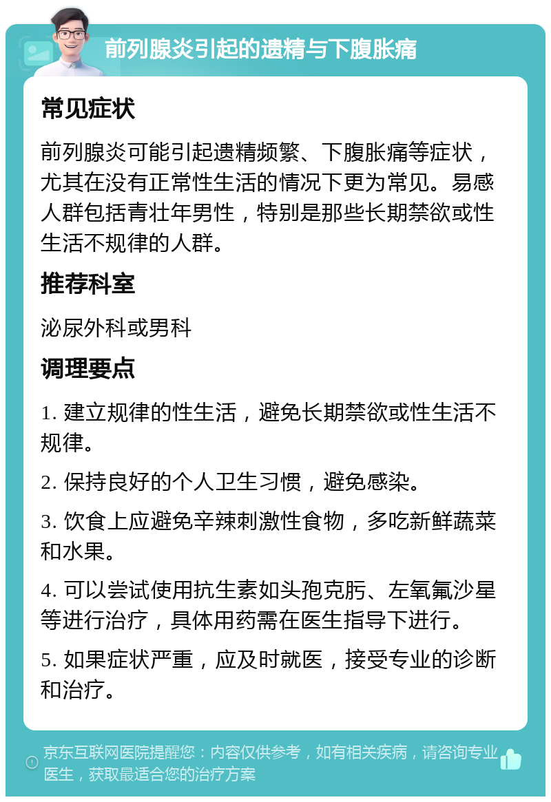 前列腺炎引起的遗精与下腹胀痛 常见症状 前列腺炎可能引起遗精频繁、下腹胀痛等症状，尤其在没有正常性生活的情况下更为常见。易感人群包括青壮年男性，特别是那些长期禁欲或性生活不规律的人群。 推荐科室 泌尿外科或男科 调理要点 1. 建立规律的性生活，避免长期禁欲或性生活不规律。 2. 保持良好的个人卫生习惯，避免感染。 3. 饮食上应避免辛辣刺激性食物，多吃新鲜蔬菜和水果。 4. 可以尝试使用抗生素如头孢克肟、左氧氟沙星等进行治疗，具体用药需在医生指导下进行。 5. 如果症状严重，应及时就医，接受专业的诊断和治疗。