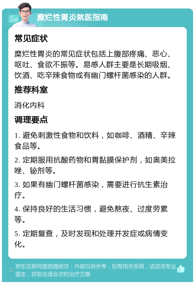 糜烂性胃炎就医指南 常见症状 糜烂性胃炎的常见症状包括上腹部疼痛、恶心、呕吐、食欲不振等。易感人群主要是长期吸烟、饮酒、吃辛辣食物或有幽门螺杆菌感染的人群。 推荐科室 消化内科 调理要点 1. 避免刺激性食物和饮料，如咖啡、酒精、辛辣食品等。 2. 定期服用抗酸药物和胃黏膜保护剂，如奥美拉唑、铋剂等。 3. 如果有幽门螺杆菌感染，需要进行抗生素治疗。 4. 保持良好的生活习惯，避免熬夜、过度劳累等。 5. 定期复查，及时发现和处理并发症或病情变化。