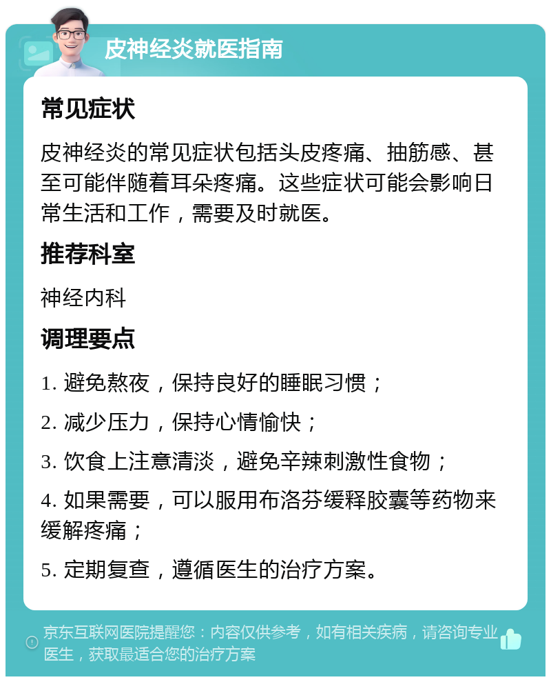 皮神经炎就医指南 常见症状 皮神经炎的常见症状包括头皮疼痛、抽筋感、甚至可能伴随着耳朵疼痛。这些症状可能会影响日常生活和工作，需要及时就医。 推荐科室 神经内科 调理要点 1. 避免熬夜，保持良好的睡眠习惯； 2. 减少压力，保持心情愉快； 3. 饮食上注意清淡，避免辛辣刺激性食物； 4. 如果需要，可以服用布洛芬缓释胶囊等药物来缓解疼痛； 5. 定期复查，遵循医生的治疗方案。