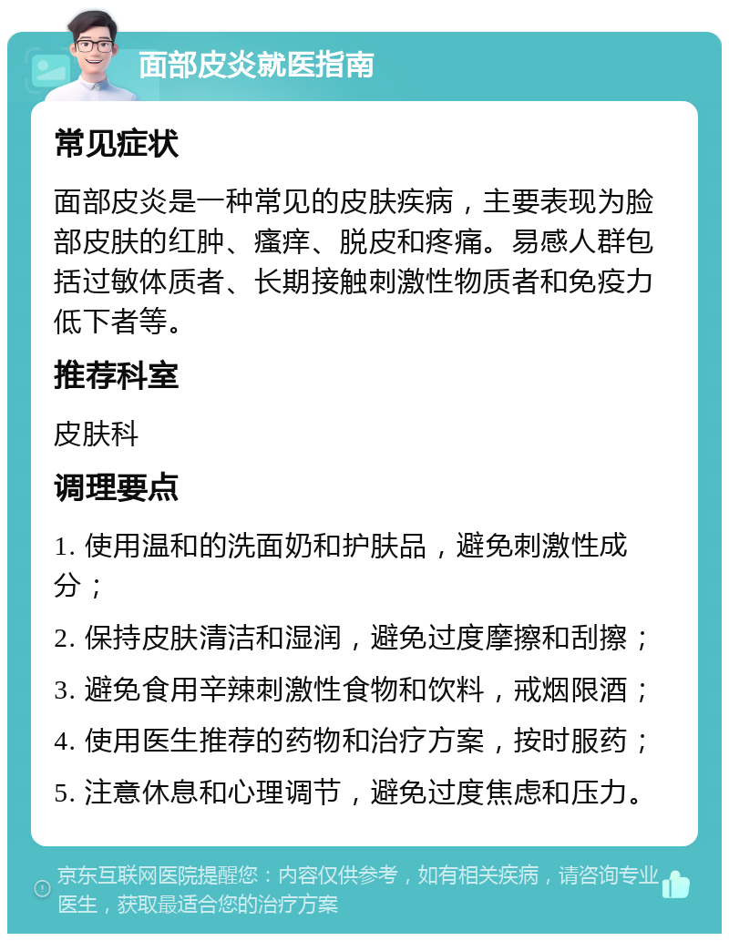 面部皮炎就医指南 常见症状 面部皮炎是一种常见的皮肤疾病，主要表现为脸部皮肤的红肿、瘙痒、脱皮和疼痛。易感人群包括过敏体质者、长期接触刺激性物质者和免疫力低下者等。 推荐科室 皮肤科 调理要点 1. 使用温和的洗面奶和护肤品，避免刺激性成分； 2. 保持皮肤清洁和湿润，避免过度摩擦和刮擦； 3. 避免食用辛辣刺激性食物和饮料，戒烟限酒； 4. 使用医生推荐的药物和治疗方案，按时服药； 5. 注意休息和心理调节，避免过度焦虑和压力。