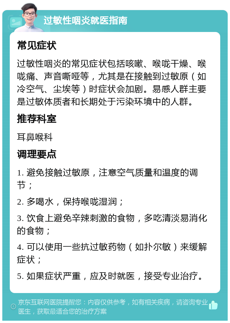 过敏性咽炎就医指南 常见症状 过敏性咽炎的常见症状包括咳嗽、喉咙干燥、喉咙痛、声音嘶哑等，尤其是在接触到过敏原（如冷空气、尘埃等）时症状会加剧。易感人群主要是过敏体质者和长期处于污染环境中的人群。 推荐科室 耳鼻喉科 调理要点 1. 避免接触过敏原，注意空气质量和温度的调节； 2. 多喝水，保持喉咙湿润； 3. 饮食上避免辛辣刺激的食物，多吃清淡易消化的食物； 4. 可以使用一些抗过敏药物（如扑尔敏）来缓解症状； 5. 如果症状严重，应及时就医，接受专业治疗。