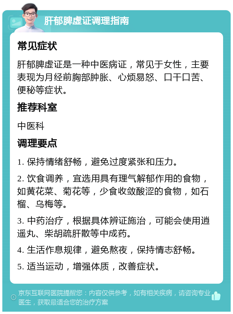 肝郁脾虚证调理指南 常见症状 肝郁脾虚证是一种中医病证，常见于女性，主要表现为月经前胸部肿胀、心烦易怒、口干口苦、便秘等症状。 推荐科室 中医科 调理要点 1. 保持情绪舒畅，避免过度紧张和压力。 2. 饮食调养，宜选用具有理气解郁作用的食物，如黄花菜、菊花等，少食收敛酸涩的食物，如石榴、乌梅等。 3. 中药治疗，根据具体辨证施治，可能会使用逍遥丸、柴胡疏肝散等中成药。 4. 生活作息规律，避免熬夜，保持情志舒畅。 5. 适当运动，增强体质，改善症状。