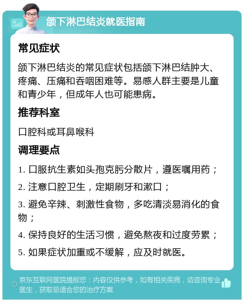 颌下淋巴结炎就医指南 常见症状 颌下淋巴结炎的常见症状包括颌下淋巴结肿大、疼痛、压痛和吞咽困难等。易感人群主要是儿童和青少年，但成年人也可能患病。 推荐科室 口腔科或耳鼻喉科 调理要点 1. 口服抗生素如头孢克肟分散片，遵医嘱用药； 2. 注意口腔卫生，定期刷牙和漱口； 3. 避免辛辣、刺激性食物，多吃清淡易消化的食物； 4. 保持良好的生活习惯，避免熬夜和过度劳累； 5. 如果症状加重或不缓解，应及时就医。