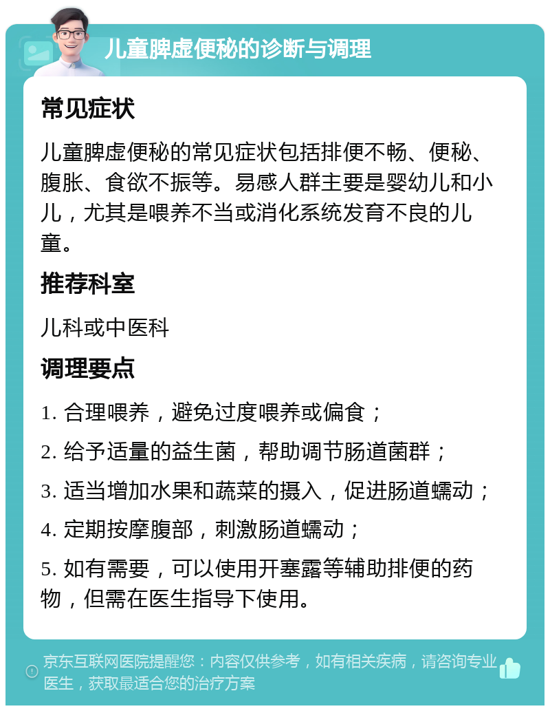 儿童脾虚便秘的诊断与调理 常见症状 儿童脾虚便秘的常见症状包括排便不畅、便秘、腹胀、食欲不振等。易感人群主要是婴幼儿和小儿，尤其是喂养不当或消化系统发育不良的儿童。 推荐科室 儿科或中医科 调理要点 1. 合理喂养，避免过度喂养或偏食； 2. 给予适量的益生菌，帮助调节肠道菌群； 3. 适当增加水果和蔬菜的摄入，促进肠道蠕动； 4. 定期按摩腹部，刺激肠道蠕动； 5. 如有需要，可以使用开塞露等辅助排便的药物，但需在医生指导下使用。