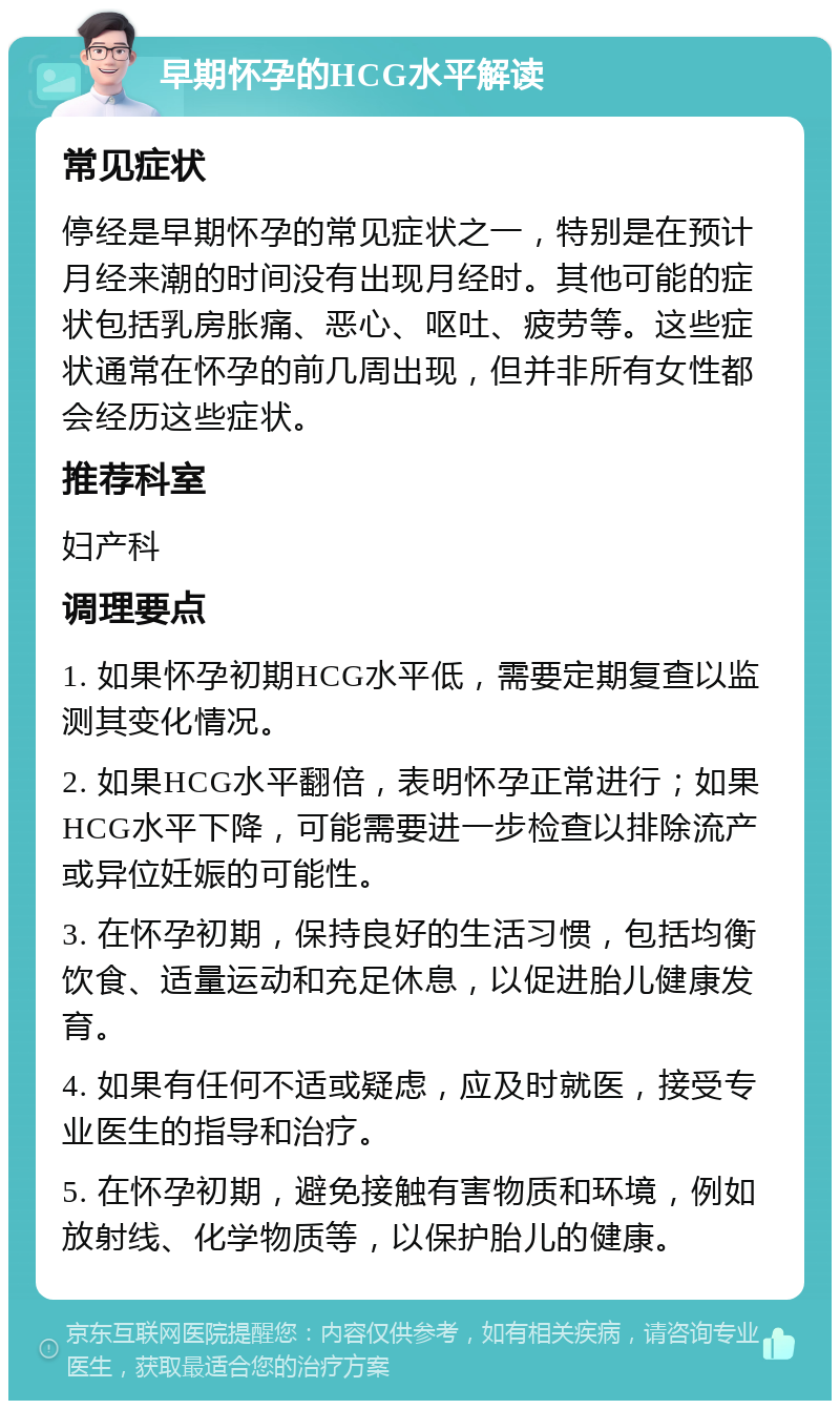 早期怀孕的HCG水平解读 常见症状 停经是早期怀孕的常见症状之一，特别是在预计月经来潮的时间没有出现月经时。其他可能的症状包括乳房胀痛、恶心、呕吐、疲劳等。这些症状通常在怀孕的前几周出现，但并非所有女性都会经历这些症状。 推荐科室 妇产科 调理要点 1. 如果怀孕初期HCG水平低，需要定期复查以监测其变化情况。 2. 如果HCG水平翻倍，表明怀孕正常进行；如果HCG水平下降，可能需要进一步检查以排除流产或异位妊娠的可能性。 3. 在怀孕初期，保持良好的生活习惯，包括均衡饮食、适量运动和充足休息，以促进胎儿健康发育。 4. 如果有任何不适或疑虑，应及时就医，接受专业医生的指导和治疗。 5. 在怀孕初期，避免接触有害物质和环境，例如放射线、化学物质等，以保护胎儿的健康。