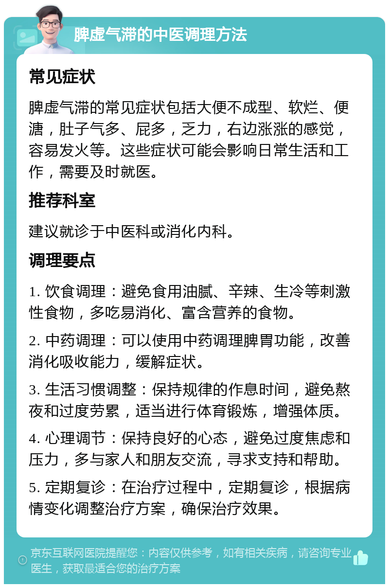 脾虚气滞的中医调理方法 常见症状 脾虚气滞的常见症状包括大便不成型、软烂、便溏，肚子气多、屁多，乏力，右边涨涨的感觉，容易发火等。这些症状可能会影响日常生活和工作，需要及时就医。 推荐科室 建议就诊于中医科或消化内科。 调理要点 1. 饮食调理：避免食用油腻、辛辣、生冷等刺激性食物，多吃易消化、富含营养的食物。 2. 中药调理：可以使用中药调理脾胃功能，改善消化吸收能力，缓解症状。 3. 生活习惯调整：保持规律的作息时间，避免熬夜和过度劳累，适当进行体育锻炼，增强体质。 4. 心理调节：保持良好的心态，避免过度焦虑和压力，多与家人和朋友交流，寻求支持和帮助。 5. 定期复诊：在治疗过程中，定期复诊，根据病情变化调整治疗方案，确保治疗效果。