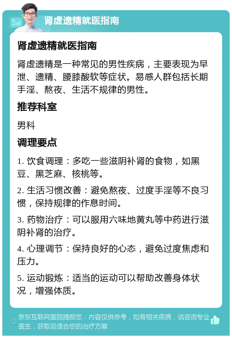 肾虚遗精就医指南 肾虚遗精就医指南 肾虚遗精是一种常见的男性疾病，主要表现为早泄、遗精、腰膝酸软等症状。易感人群包括长期手淫、熬夜、生活不规律的男性。 推荐科室 男科 调理要点 1. 饮食调理：多吃一些滋阴补肾的食物，如黑豆、黑芝麻、核桃等。 2. 生活习惯改善：避免熬夜、过度手淫等不良习惯，保持规律的作息时间。 3. 药物治疗：可以服用六味地黄丸等中药进行滋阴补肾的治疗。 4. 心理调节：保持良好的心态，避免过度焦虑和压力。 5. 运动锻炼：适当的运动可以帮助改善身体状况，增强体质。