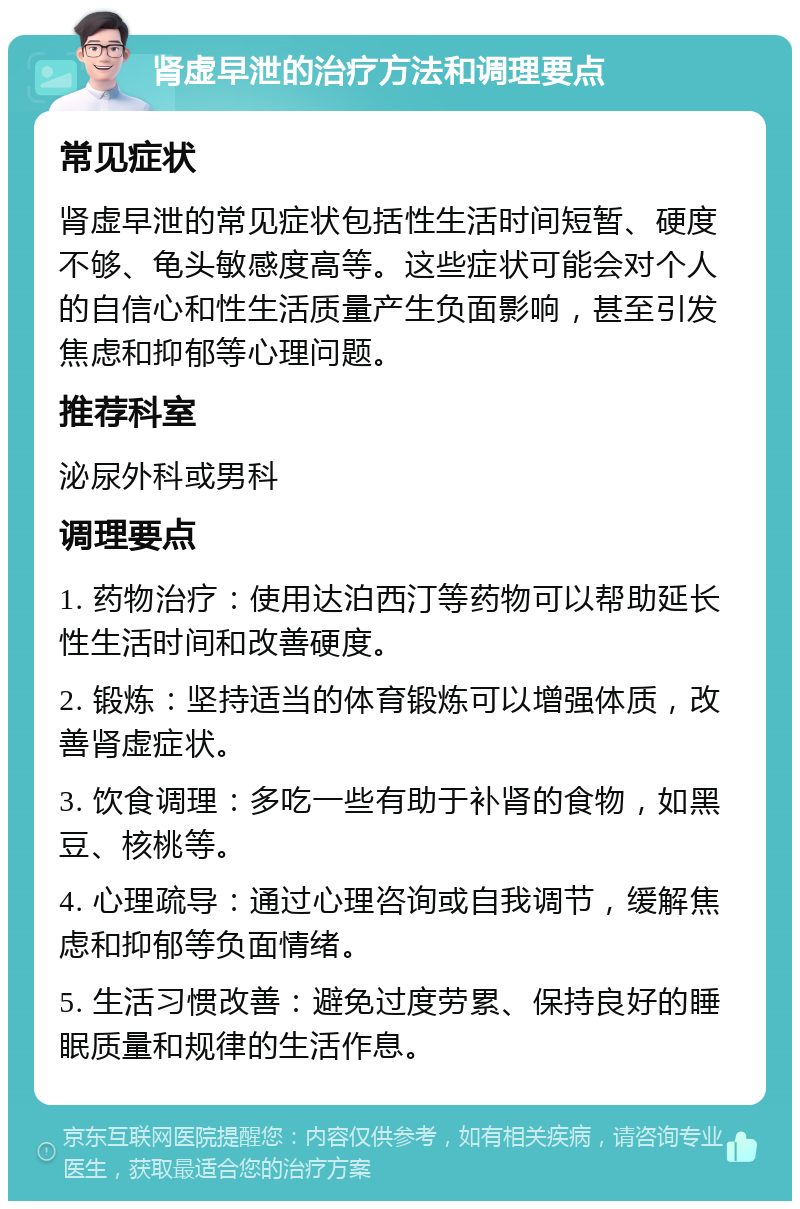 肾虚早泄的治疗方法和调理要点 常见症状 肾虚早泄的常见症状包括性生活时间短暂、硬度不够、龟头敏感度高等。这些症状可能会对个人的自信心和性生活质量产生负面影响，甚至引发焦虑和抑郁等心理问题。 推荐科室 泌尿外科或男科 调理要点 1. 药物治疗：使用达泊西汀等药物可以帮助延长性生活时间和改善硬度。 2. 锻炼：坚持适当的体育锻炼可以增强体质，改善肾虚症状。 3. 饮食调理：多吃一些有助于补肾的食物，如黑豆、核桃等。 4. 心理疏导：通过心理咨询或自我调节，缓解焦虑和抑郁等负面情绪。 5. 生活习惯改善：避免过度劳累、保持良好的睡眠质量和规律的生活作息。