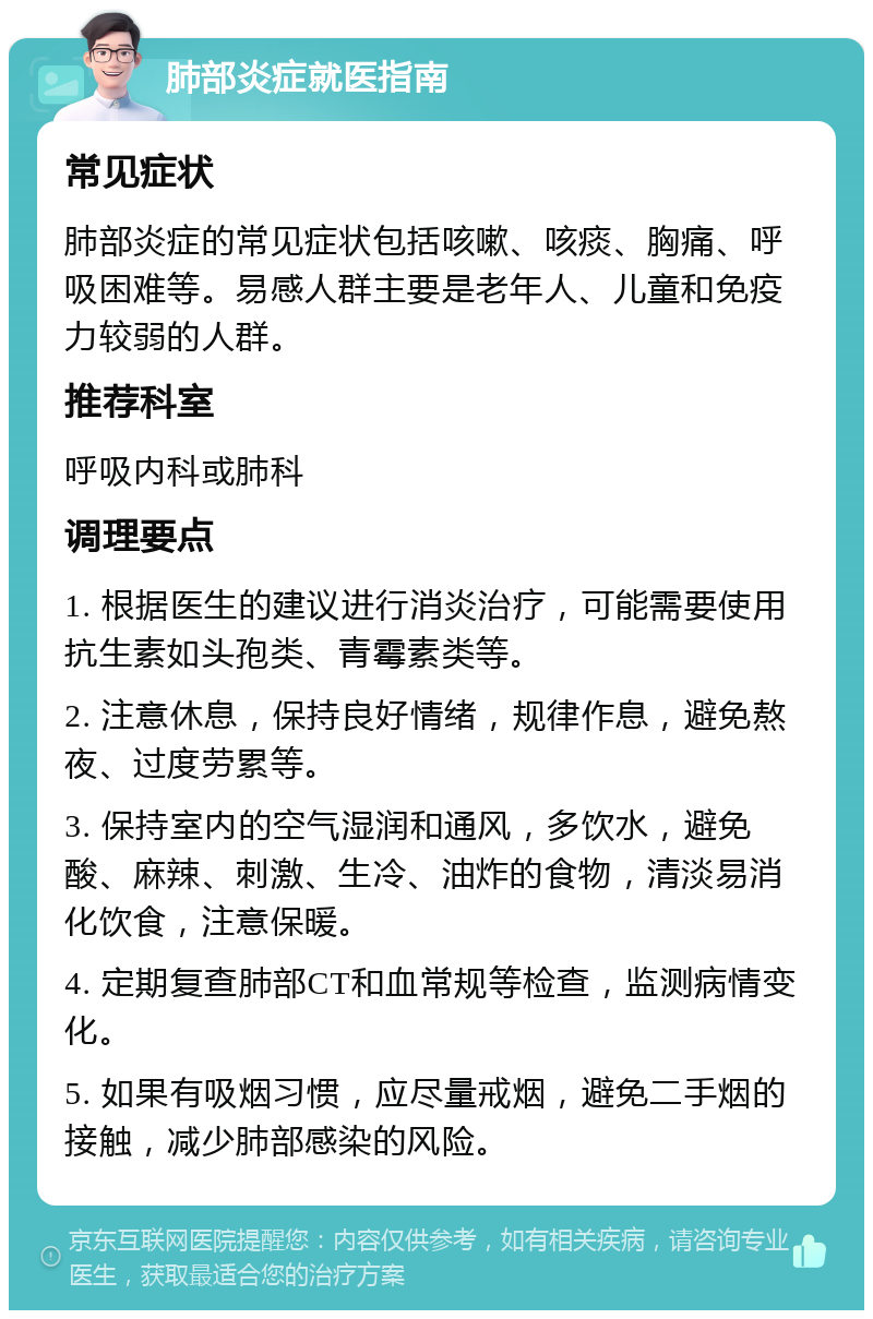 肺部炎症就医指南 常见症状 肺部炎症的常见症状包括咳嗽、咳痰、胸痛、呼吸困难等。易感人群主要是老年人、儿童和免疫力较弱的人群。 推荐科室 呼吸内科或肺科 调理要点 1. 根据医生的建议进行消炎治疗，可能需要使用抗生素如头孢类、青霉素类等。 2. 注意休息，保持良好情绪，规律作息，避免熬夜、过度劳累等。 3. 保持室内的空气湿润和通风，多饮水，避免酸、麻辣、刺激、生冷、油炸的食物，清淡易消化饮食，注意保暖。 4. 定期复查肺部CT和血常规等检查，监测病情变化。 5. 如果有吸烟习惯，应尽量戒烟，避免二手烟的接触，减少肺部感染的风险。