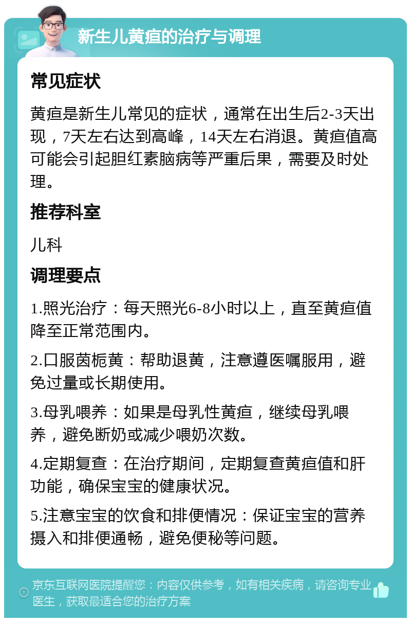 新生儿黄疸的治疗与调理 常见症状 黄疸是新生儿常见的症状，通常在出生后2-3天出现，7天左右达到高峰，14天左右消退。黄疸值高可能会引起胆红素脑病等严重后果，需要及时处理。 推荐科室 儿科 调理要点 1.照光治疗：每天照光6-8小时以上，直至黄疸值降至正常范围内。 2.口服茵栀黄：帮助退黄，注意遵医嘱服用，避免过量或长期使用。 3.母乳喂养：如果是母乳性黄疸，继续母乳喂养，避免断奶或减少喂奶次数。 4.定期复查：在治疗期间，定期复查黄疸值和肝功能，确保宝宝的健康状况。 5.注意宝宝的饮食和排便情况：保证宝宝的营养摄入和排便通畅，避免便秘等问题。