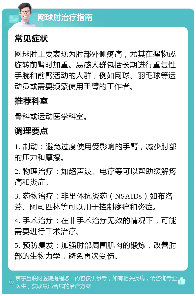 网球肘治疗指南 常见症状 网球肘主要表现为肘部外侧疼痛，尤其在握物或旋转前臂时加重。易感人群包括长期进行重复性手腕和前臂活动的人群，例如网球、羽毛球等运动员或需要频繁使用手臂的工作者。 推荐科室 骨科或运动医学科室。 调理要点 1. 制动：避免过度使用受影响的手臂，减少肘部的压力和摩擦。 2. 物理治疗：如超声波、电疗等可以帮助缓解疼痛和炎症。 3. 药物治疗：非甾体抗炎药（NSAIDs）如布洛芬、阿司匹林等可以用于控制疼痛和炎症。 4. 手术治疗：在非手术治疗无效的情况下，可能需要进行手术治疗。 5. 预防复发：加强肘部周围肌肉的锻炼，改善肘部的生物力学，避免再次受伤。