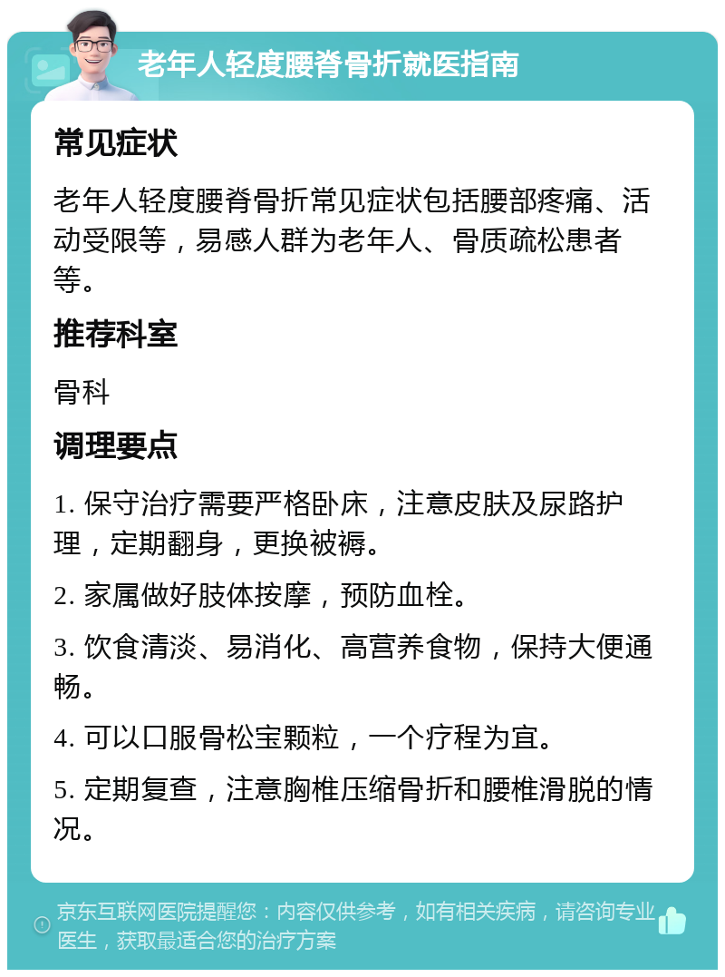 老年人轻度腰脊骨折就医指南 常见症状 老年人轻度腰脊骨折常见症状包括腰部疼痛、活动受限等，易感人群为老年人、骨质疏松患者等。 推荐科室 骨科 调理要点 1. 保守治疗需要严格卧床，注意皮肤及尿路护理，定期翻身，更换被褥。 2. 家属做好肢体按摩，预防血栓。 3. 饮食清淡、易消化、高营养食物，保持大便通畅。 4. 可以口服骨松宝颗粒，一个疗程为宜。 5. 定期复查，注意胸椎压缩骨折和腰椎滑脱的情况。