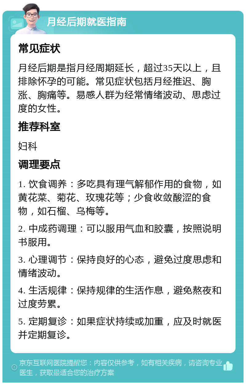 月经后期就医指南 常见症状 月经后期是指月经周期延长，超过35天以上，且排除怀孕的可能。常见症状包括月经推迟、胸涨、胸痛等。易感人群为经常情绪波动、思虑过度的女性。 推荐科室 妇科 调理要点 1. 饮食调养：多吃具有理气解郁作用的食物，如黄花菜、菊花、玫瑰花等；少食收敛酸涩的食物，如石榴、乌梅等。 2. 中成药调理：可以服用气血和胶囊，按照说明书服用。 3. 心理调节：保持良好的心态，避免过度思虑和情绪波动。 4. 生活规律：保持规律的生活作息，避免熬夜和过度劳累。 5. 定期复诊：如果症状持续或加重，应及时就医并定期复诊。