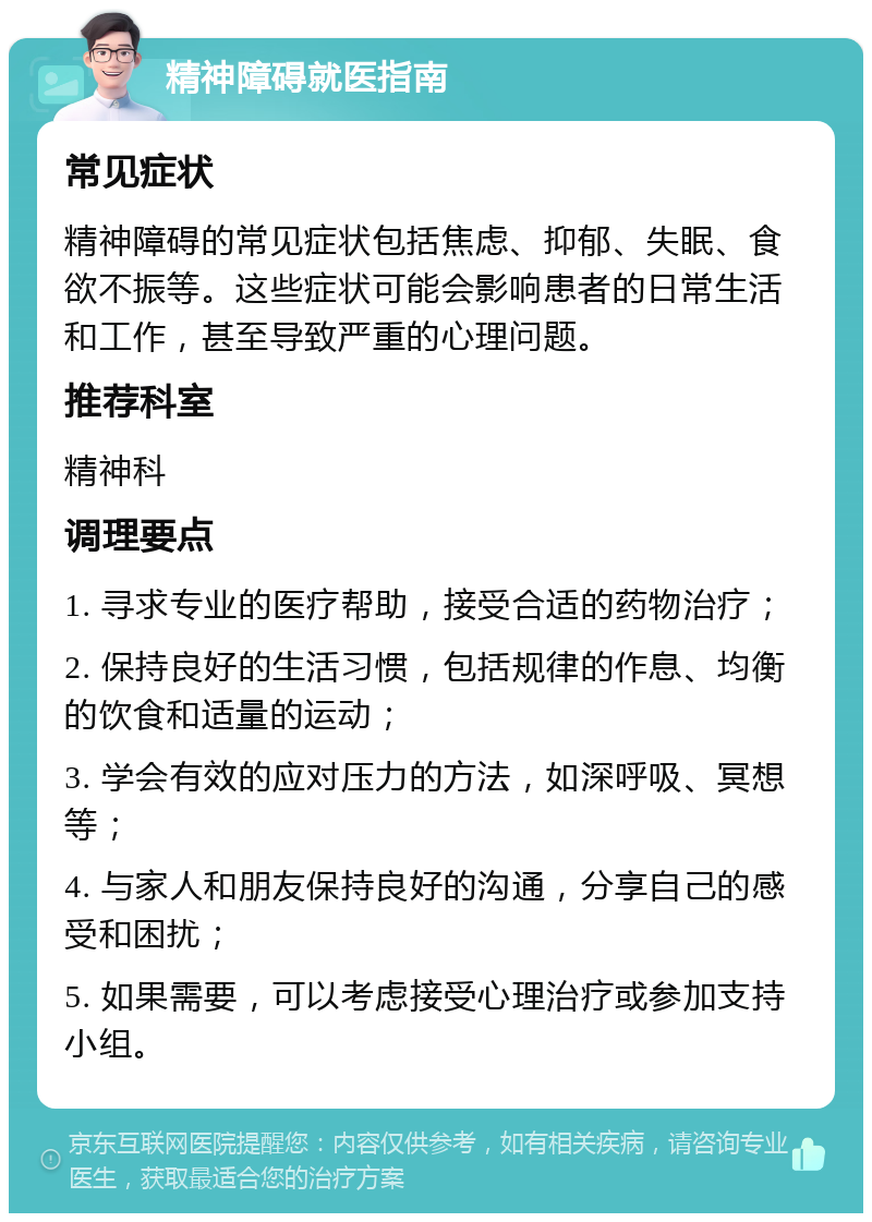 精神障碍就医指南 常见症状 精神障碍的常见症状包括焦虑、抑郁、失眠、食欲不振等。这些症状可能会影响患者的日常生活和工作，甚至导致严重的心理问题。 推荐科室 精神科 调理要点 1. 寻求专业的医疗帮助，接受合适的药物治疗； 2. 保持良好的生活习惯，包括规律的作息、均衡的饮食和适量的运动； 3. 学会有效的应对压力的方法，如深呼吸、冥想等； 4. 与家人和朋友保持良好的沟通，分享自己的感受和困扰； 5. 如果需要，可以考虑接受心理治疗或参加支持小组。