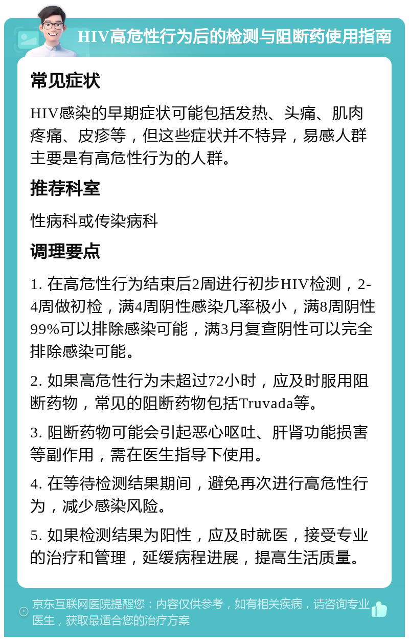 HIV高危性行为后的检测与阻断药使用指南 常见症状 HIV感染的早期症状可能包括发热、头痛、肌肉疼痛、皮疹等，但这些症状并不特异，易感人群主要是有高危性行为的人群。 推荐科室 性病科或传染病科 调理要点 1. 在高危性行为结束后2周进行初步HIV检测，2-4周做初检，满4周阴性感染几率极小，满8周阴性99%可以排除感染可能，满3月复查阴性可以完全排除感染可能。 2. 如果高危性行为未超过72小时，应及时服用阻断药物，常见的阻断药物包括Truvada等。 3. 阻断药物可能会引起恶心呕吐、肝肾功能损害等副作用，需在医生指导下使用。 4. 在等待检测结果期间，避免再次进行高危性行为，减少感染风险。 5. 如果检测结果为阳性，应及时就医，接受专业的治疗和管理，延缓病程进展，提高生活质量。