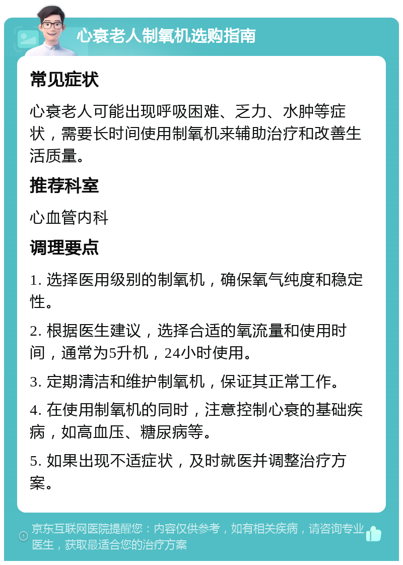 心衰老人制氧机选购指南 常见症状 心衰老人可能出现呼吸困难、乏力、水肿等症状，需要长时间使用制氧机来辅助治疗和改善生活质量。 推荐科室 心血管内科 调理要点 1. 选择医用级别的制氧机，确保氧气纯度和稳定性。 2. 根据医生建议，选择合适的氧流量和使用时间，通常为5升机，24小时使用。 3. 定期清洁和维护制氧机，保证其正常工作。 4. 在使用制氧机的同时，注意控制心衰的基础疾病，如高血压、糖尿病等。 5. 如果出现不适症状，及时就医并调整治疗方案。