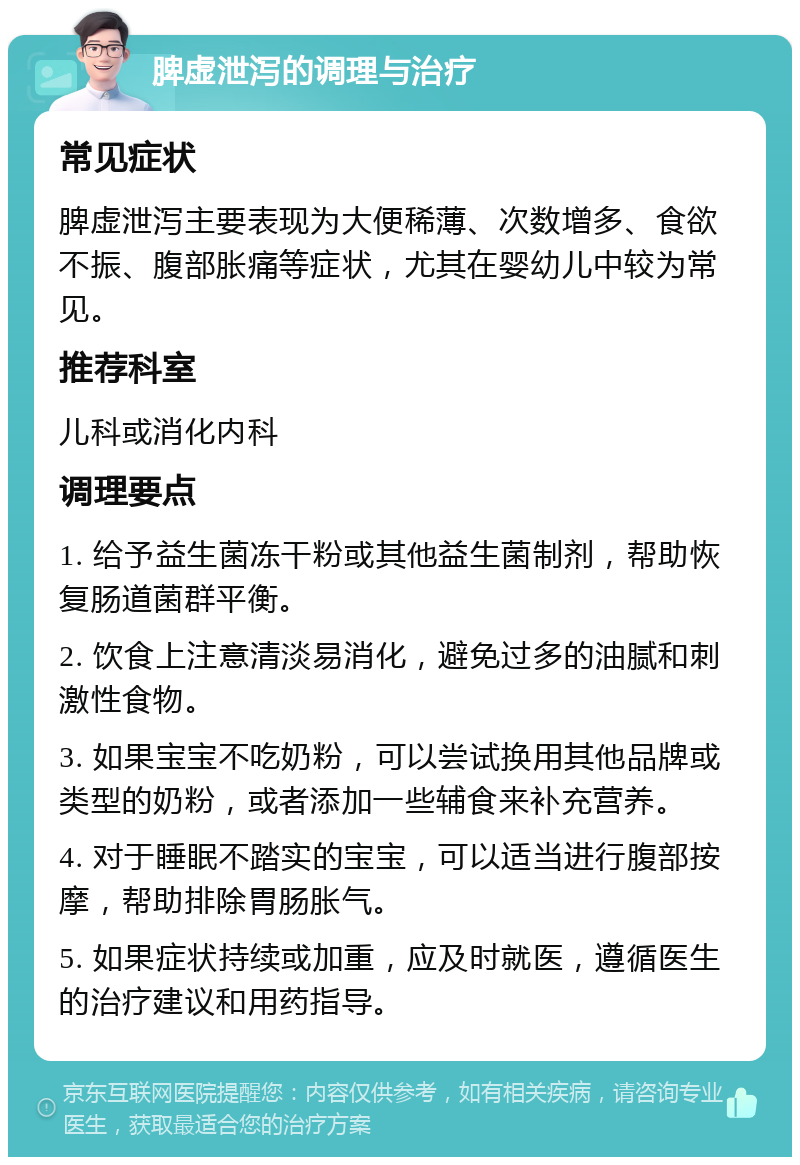 脾虚泄泻的调理与治疗 常见症状 脾虚泄泻主要表现为大便稀薄、次数增多、食欲不振、腹部胀痛等症状，尤其在婴幼儿中较为常见。 推荐科室 儿科或消化内科 调理要点 1. 给予益生菌冻干粉或其他益生菌制剂，帮助恢复肠道菌群平衡。 2. 饮食上注意清淡易消化，避免过多的油腻和刺激性食物。 3. 如果宝宝不吃奶粉，可以尝试换用其他品牌或类型的奶粉，或者添加一些辅食来补充营养。 4. 对于睡眠不踏实的宝宝，可以适当进行腹部按摩，帮助排除胃肠胀气。 5. 如果症状持续或加重，应及时就医，遵循医生的治疗建议和用药指导。