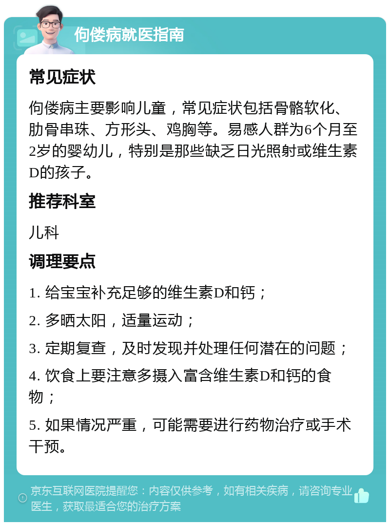 佝偻病就医指南 常见症状 佝偻病主要影响儿童，常见症状包括骨骼软化、肋骨串珠、方形头、鸡胸等。易感人群为6个月至2岁的婴幼儿，特别是那些缺乏日光照射或维生素D的孩子。 推荐科室 儿科 调理要点 1. 给宝宝补充足够的维生素D和钙； 2. 多晒太阳，适量运动； 3. 定期复查，及时发现并处理任何潜在的问题； 4. 饮食上要注意多摄入富含维生素D和钙的食物； 5. 如果情况严重，可能需要进行药物治疗或手术干预。