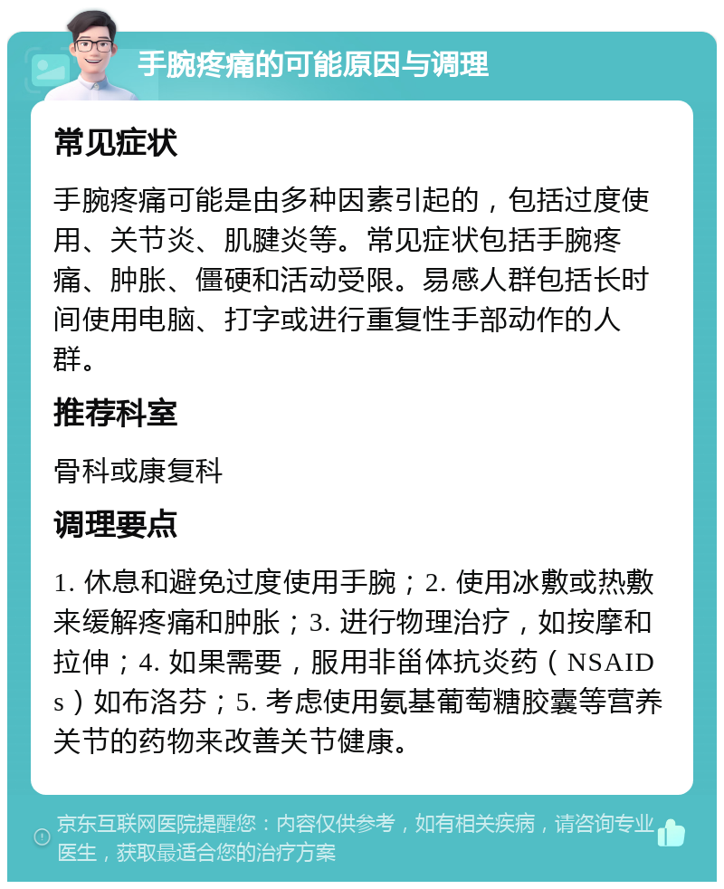 手腕疼痛的可能原因与调理 常见症状 手腕疼痛可能是由多种因素引起的，包括过度使用、关节炎、肌腱炎等。常见症状包括手腕疼痛、肿胀、僵硬和活动受限。易感人群包括长时间使用电脑、打字或进行重复性手部动作的人群。 推荐科室 骨科或康复科 调理要点 1. 休息和避免过度使用手腕；2. 使用冰敷或热敷来缓解疼痛和肿胀；3. 进行物理治疗，如按摩和拉伸；4. 如果需要，服用非甾体抗炎药（NSAIDs）如布洛芬；5. 考虑使用氨基葡萄糖胶囊等营养关节的药物来改善关节健康。