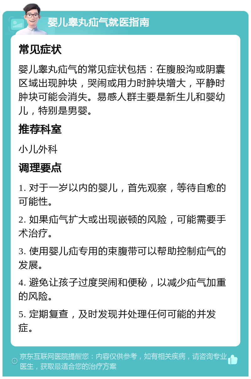 婴儿睾丸疝气就医指南 常见症状 婴儿睾丸疝气的常见症状包括：在腹股沟或阴囊区域出现肿块，哭闹或用力时肿块增大，平静时肿块可能会消失。易感人群主要是新生儿和婴幼儿，特别是男婴。 推荐科室 小儿外科 调理要点 1. 对于一岁以内的婴儿，首先观察，等待自愈的可能性。 2. 如果疝气扩大或出现嵌顿的风险，可能需要手术治疗。 3. 使用婴儿疝专用的束腹带可以帮助控制疝气的发展。 4. 避免让孩子过度哭闹和便秘，以减少疝气加重的风险。 5. 定期复查，及时发现并处理任何可能的并发症。