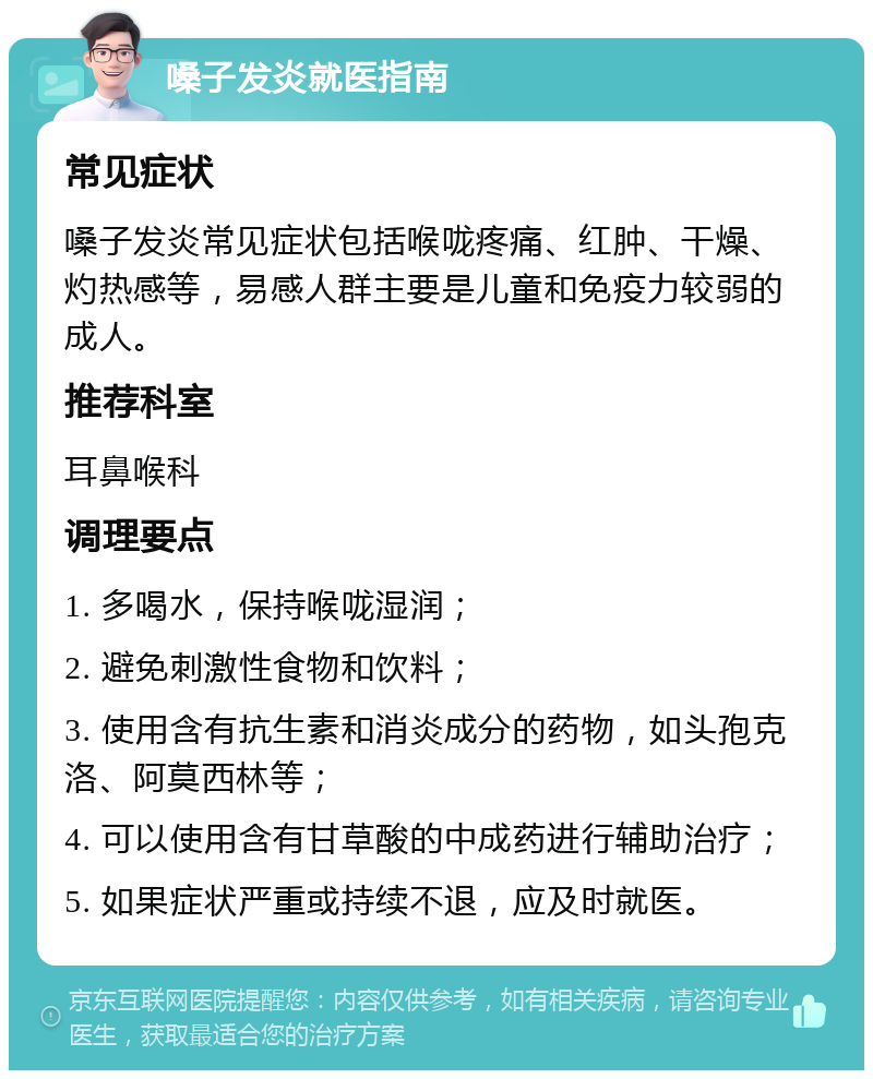 嗓子发炎就医指南 常见症状 嗓子发炎常见症状包括喉咙疼痛、红肿、干燥、灼热感等，易感人群主要是儿童和免疫力较弱的成人。 推荐科室 耳鼻喉科 调理要点 1. 多喝水，保持喉咙湿润； 2. 避免刺激性食物和饮料； 3. 使用含有抗生素和消炎成分的药物，如头孢克洛、阿莫西林等； 4. 可以使用含有甘草酸的中成药进行辅助治疗； 5. 如果症状严重或持续不退，应及时就医。