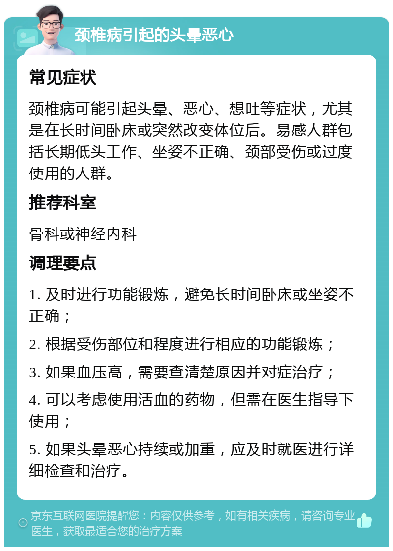 颈椎病引起的头晕恶心 常见症状 颈椎病可能引起头晕、恶心、想吐等症状，尤其是在长时间卧床或突然改变体位后。易感人群包括长期低头工作、坐姿不正确、颈部受伤或过度使用的人群。 推荐科室 骨科或神经内科 调理要点 1. 及时进行功能锻炼，避免长时间卧床或坐姿不正确； 2. 根据受伤部位和程度进行相应的功能锻炼； 3. 如果血压高，需要查清楚原因并对症治疗； 4. 可以考虑使用活血的药物，但需在医生指导下使用； 5. 如果头晕恶心持续或加重，应及时就医进行详细检查和治疗。