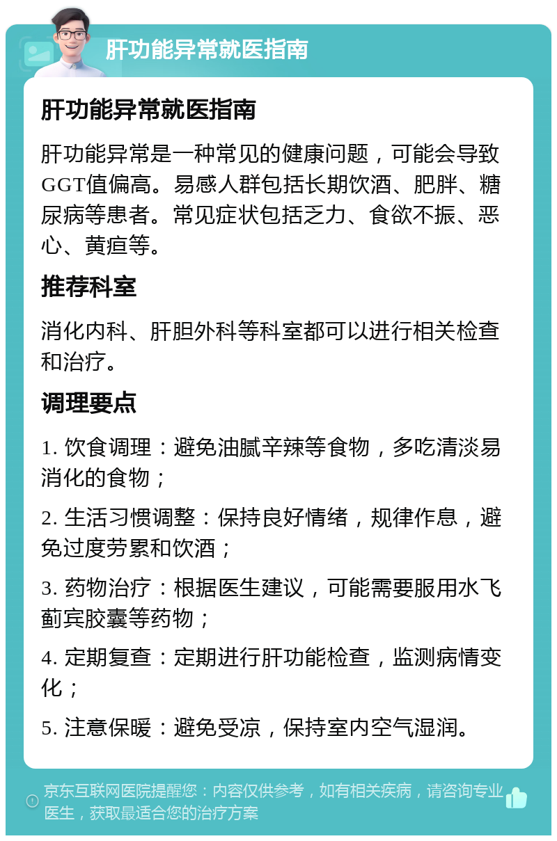 肝功能异常就医指南 肝功能异常就医指南 肝功能异常是一种常见的健康问题，可能会导致GGT值偏高。易感人群包括长期饮酒、肥胖、糖尿病等患者。常见症状包括乏力、食欲不振、恶心、黄疸等。 推荐科室 消化内科、肝胆外科等科室都可以进行相关检查和治疗。 调理要点 1. 饮食调理：避免油腻辛辣等食物，多吃清淡易消化的食物； 2. 生活习惯调整：保持良好情绪，规律作息，避免过度劳累和饮酒； 3. 药物治疗：根据医生建议，可能需要服用水飞蓟宾胶囊等药物； 4. 定期复查：定期进行肝功能检查，监测病情变化； 5. 注意保暖：避免受凉，保持室内空气湿润。