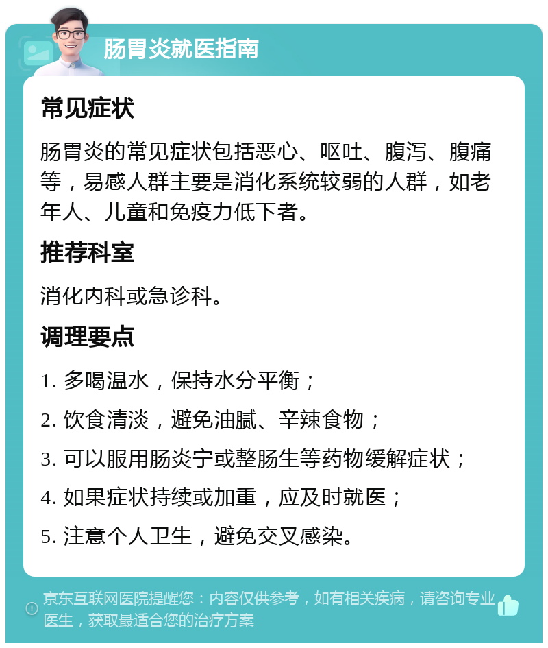 肠胃炎就医指南 常见症状 肠胃炎的常见症状包括恶心、呕吐、腹泻、腹痛等，易感人群主要是消化系统较弱的人群，如老年人、儿童和免疫力低下者。 推荐科室 消化内科或急诊科。 调理要点 1. 多喝温水，保持水分平衡； 2. 饮食清淡，避免油腻、辛辣食物； 3. 可以服用肠炎宁或整肠生等药物缓解症状； 4. 如果症状持续或加重，应及时就医； 5. 注意个人卫生，避免交叉感染。