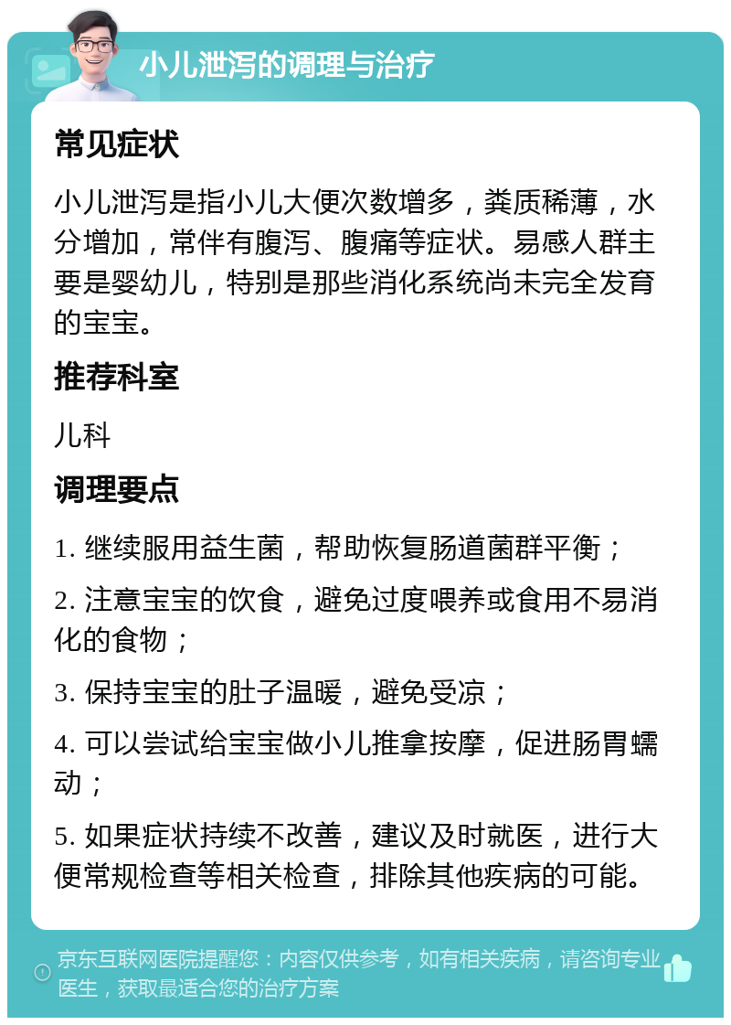 小儿泄泻的调理与治疗 常见症状 小儿泄泻是指小儿大便次数增多，粪质稀薄，水分增加，常伴有腹泻、腹痛等症状。易感人群主要是婴幼儿，特别是那些消化系统尚未完全发育的宝宝。 推荐科室 儿科 调理要点 1. 继续服用益生菌，帮助恢复肠道菌群平衡； 2. 注意宝宝的饮食，避免过度喂养或食用不易消化的食物； 3. 保持宝宝的肚子温暖，避免受凉； 4. 可以尝试给宝宝做小儿推拿按摩，促进肠胃蠕动； 5. 如果症状持续不改善，建议及时就医，进行大便常规检查等相关检查，排除其他疾病的可能。