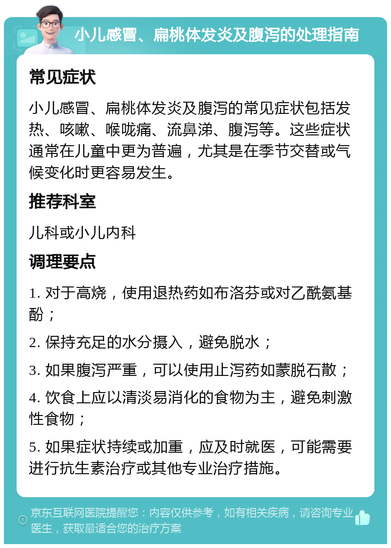 小儿感冒、扁桃体发炎及腹泻的处理指南 常见症状 小儿感冒、扁桃体发炎及腹泻的常见症状包括发热、咳嗽、喉咙痛、流鼻涕、腹泻等。这些症状通常在儿童中更为普遍，尤其是在季节交替或气候变化时更容易发生。 推荐科室 儿科或小儿内科 调理要点 1. 对于高烧，使用退热药如布洛芬或对乙酰氨基酚； 2. 保持充足的水分摄入，避免脱水； 3. 如果腹泻严重，可以使用止泻药如蒙脱石散； 4. 饮食上应以清淡易消化的食物为主，避免刺激性食物； 5. 如果症状持续或加重，应及时就医，可能需要进行抗生素治疗或其他专业治疗措施。