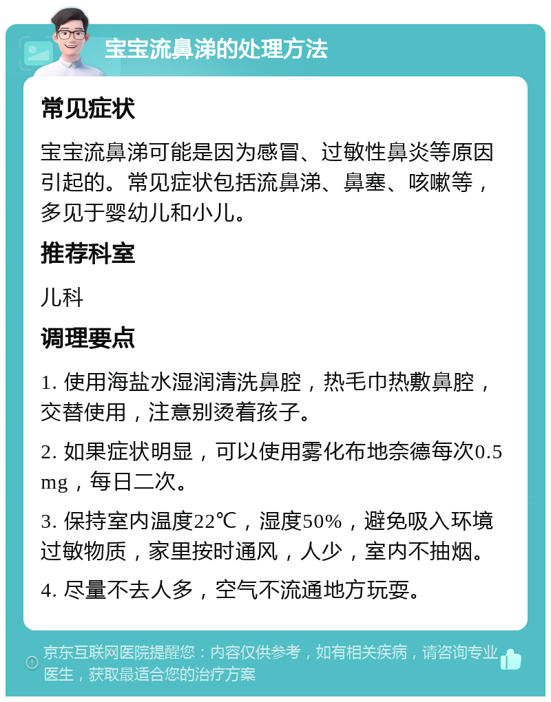 宝宝流鼻涕的处理方法 常见症状 宝宝流鼻涕可能是因为感冒、过敏性鼻炎等原因引起的。常见症状包括流鼻涕、鼻塞、咳嗽等，多见于婴幼儿和小儿。 推荐科室 儿科 调理要点 1. 使用海盐水湿润清洗鼻腔，热毛巾热敷鼻腔，交替使用，注意别烫着孩子。 2. 如果症状明显，可以使用雾化布地奈德每次0.5mg，每日二次。 3. 保持室内温度22℃，湿度50%，避免吸入环境过敏物质，家里按时通风，人少，室内不抽烟。 4. 尽量不去人多，空气不流通地方玩耍。