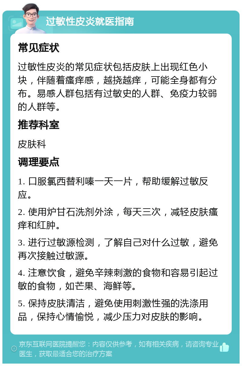 过敏性皮炎就医指南 常见症状 过敏性皮炎的常见症状包括皮肤上出现红色小块，伴随着瘙痒感，越挠越痒，可能全身都有分布。易感人群包括有过敏史的人群、免疫力较弱的人群等。 推荐科室 皮肤科 调理要点 1. 口服氯西替利嗪一天一片，帮助缓解过敏反应。 2. 使用炉甘石洗剂外涂，每天三次，减轻皮肤瘙痒和红肿。 3. 进行过敏源检测，了解自己对什么过敏，避免再次接触过敏源。 4. 注意饮食，避免辛辣刺激的食物和容易引起过敏的食物，如芒果、海鲜等。 5. 保持皮肤清洁，避免使用刺激性强的洗涤用品，保持心情愉悦，减少压力对皮肤的影响。