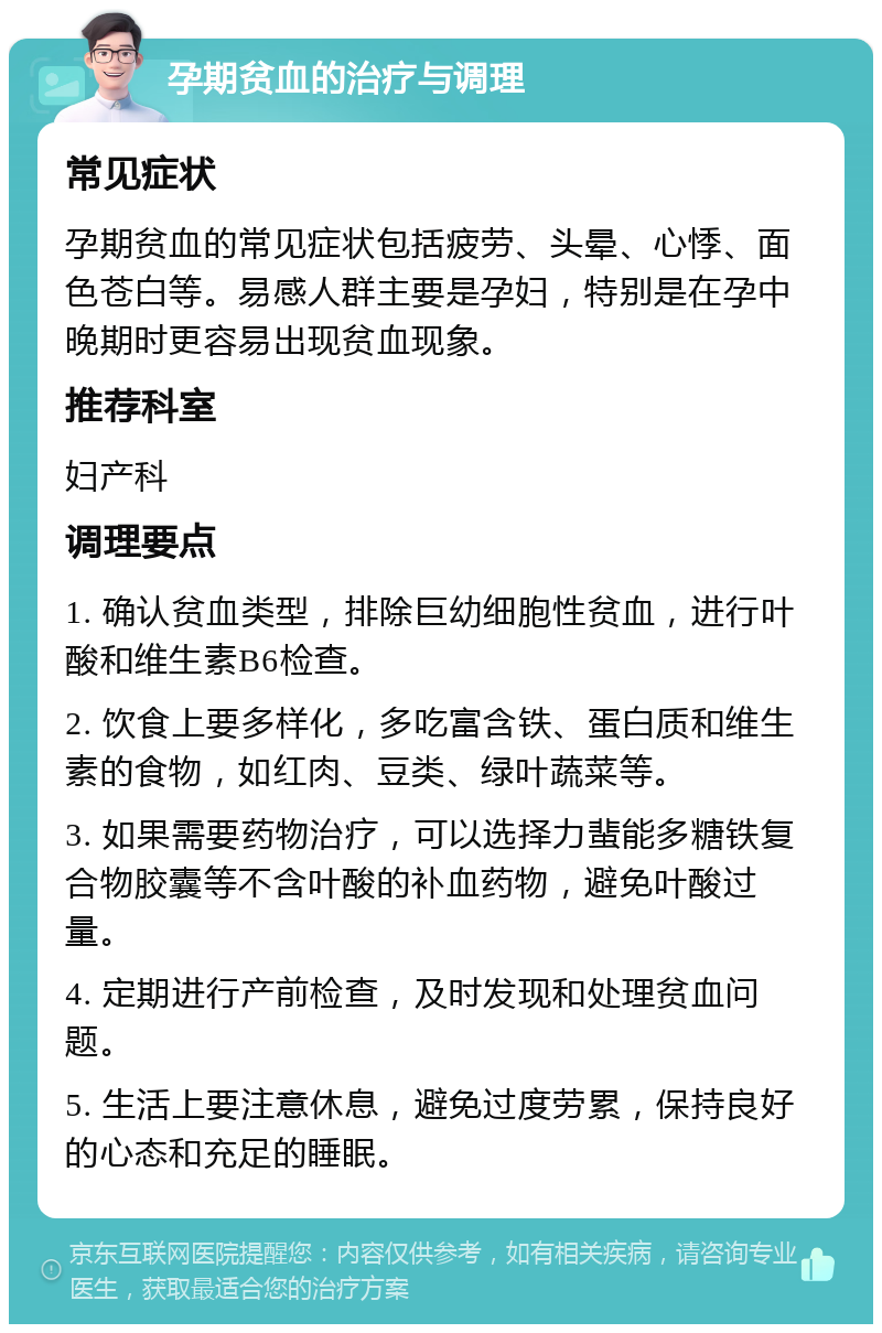 孕期贫血的治疗与调理 常见症状 孕期贫血的常见症状包括疲劳、头晕、心悸、面色苍白等。易感人群主要是孕妇，特别是在孕中晚期时更容易出现贫血现象。 推荐科室 妇产科 调理要点 1. 确认贫血类型，排除巨幼细胞性贫血，进行叶酸和维生素B6检查。 2. 饮食上要多样化，多吃富含铁、蛋白质和维生素的食物，如红肉、豆类、绿叶蔬菜等。 3. 如果需要药物治疗，可以选择力蜚能多糖铁复合物胶囊等不含叶酸的补血药物，避免叶酸过量。 4. 定期进行产前检查，及时发现和处理贫血问题。 5. 生活上要注意休息，避免过度劳累，保持良好的心态和充足的睡眠。