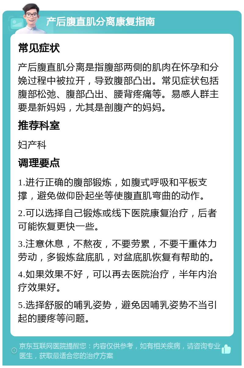 产后腹直肌分离康复指南 常见症状 产后腹直肌分离是指腹部两侧的肌肉在怀孕和分娩过程中被拉开，导致腹部凸出。常见症状包括腹部松弛、腹部凸出、腰背疼痛等。易感人群主要是新妈妈，尤其是剖腹产的妈妈。 推荐科室 妇产科 调理要点 1.进行正确的腹部锻炼，如腹式呼吸和平板支撑，避免做仰卧起坐等使腹直肌弯曲的动作。 2.可以选择自己锻炼或线下医院康复治疗，后者可能恢复更快一些。 3.注意休息，不熬夜，不要劳累，不要干重体力劳动，多锻炼盆底肌，对盆底肌恢复有帮助的。 4.如果效果不好，可以再去医院治疗，半年内治疗效果好。 5.选择舒服的哺乳姿势，避免因哺乳姿势不当引起的腰疼等问题。