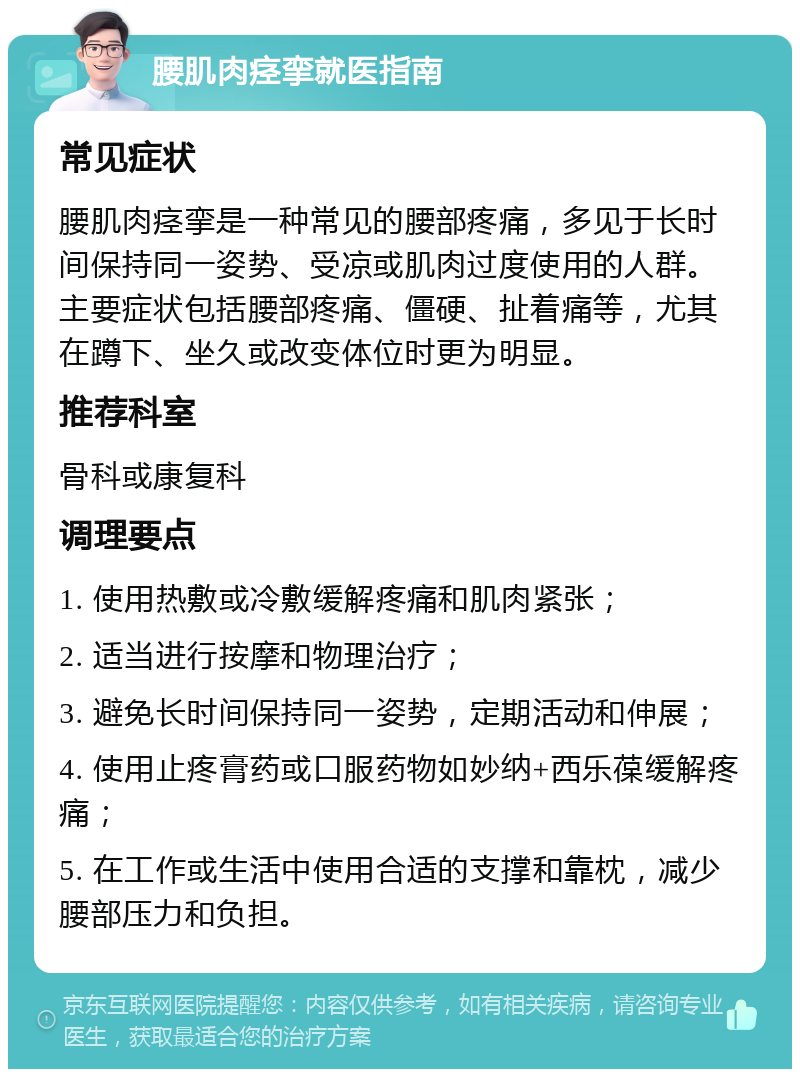 腰肌肉痉挛就医指南 常见症状 腰肌肉痉挛是一种常见的腰部疼痛，多见于长时间保持同一姿势、受凉或肌肉过度使用的人群。主要症状包括腰部疼痛、僵硬、扯着痛等，尤其在蹲下、坐久或改变体位时更为明显。 推荐科室 骨科或康复科 调理要点 1. 使用热敷或冷敷缓解疼痛和肌肉紧张； 2. 适当进行按摩和物理治疗； 3. 避免长时间保持同一姿势，定期活动和伸展； 4. 使用止疼膏药或口服药物如妙纳+西乐葆缓解疼痛； 5. 在工作或生活中使用合适的支撑和靠枕，减少腰部压力和负担。