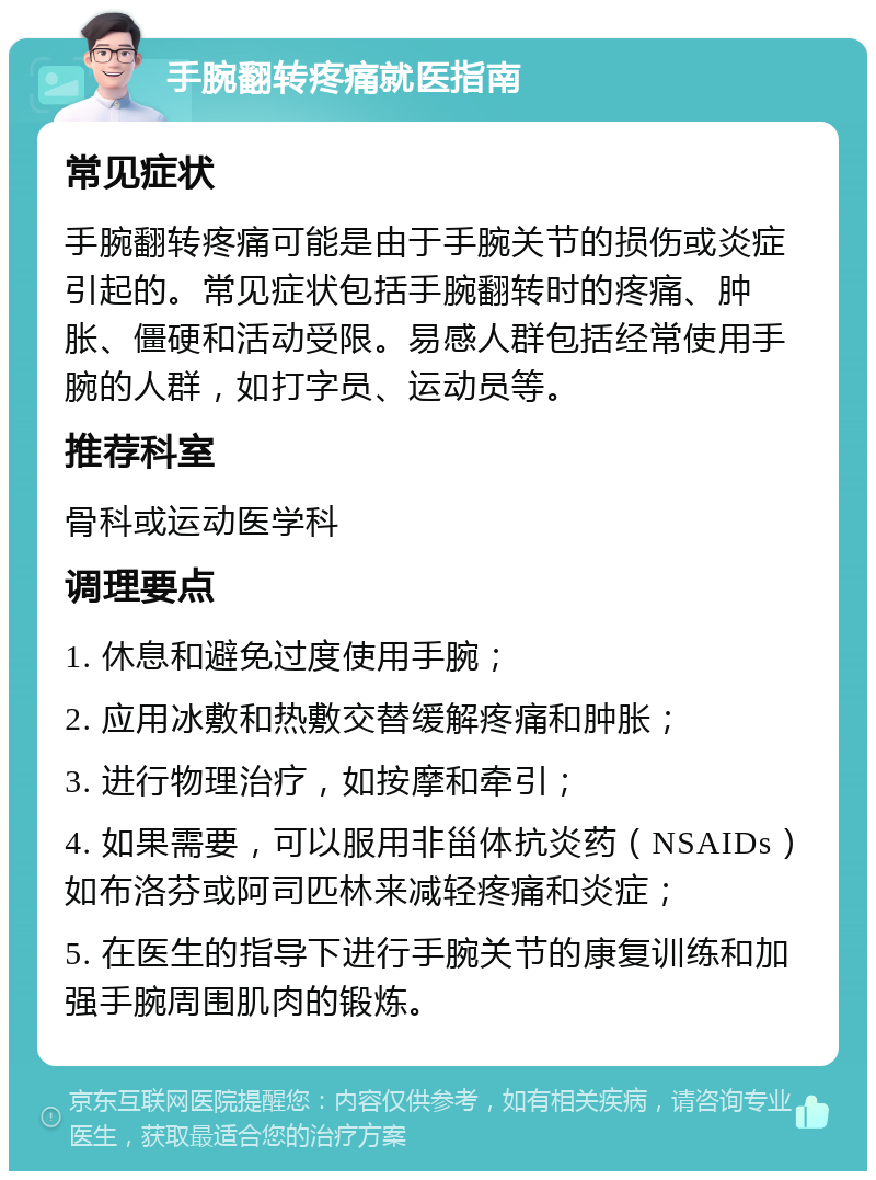 手腕翻转疼痛就医指南 常见症状 手腕翻转疼痛可能是由于手腕关节的损伤或炎症引起的。常见症状包括手腕翻转时的疼痛、肿胀、僵硬和活动受限。易感人群包括经常使用手腕的人群，如打字员、运动员等。 推荐科室 骨科或运动医学科 调理要点 1. 休息和避免过度使用手腕； 2. 应用冰敷和热敷交替缓解疼痛和肿胀； 3. 进行物理治疗，如按摩和牵引； 4. 如果需要，可以服用非甾体抗炎药（NSAIDs）如布洛芬或阿司匹林来减轻疼痛和炎症； 5. 在医生的指导下进行手腕关节的康复训练和加强手腕周围肌肉的锻炼。