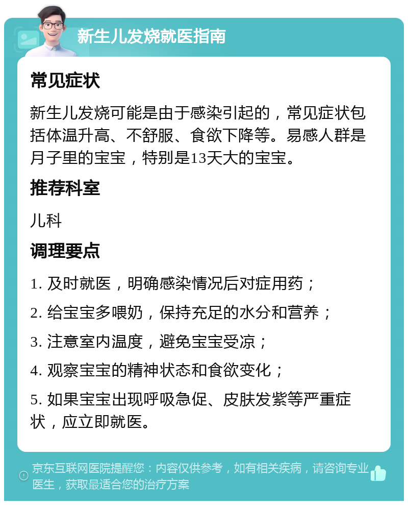 新生儿发烧就医指南 常见症状 新生儿发烧可能是由于感染引起的，常见症状包括体温升高、不舒服、食欲下降等。易感人群是月子里的宝宝，特别是13天大的宝宝。 推荐科室 儿科 调理要点 1. 及时就医，明确感染情况后对症用药； 2. 给宝宝多喂奶，保持充足的水分和营养； 3. 注意室内温度，避免宝宝受凉； 4. 观察宝宝的精神状态和食欲变化； 5. 如果宝宝出现呼吸急促、皮肤发紫等严重症状，应立即就医。