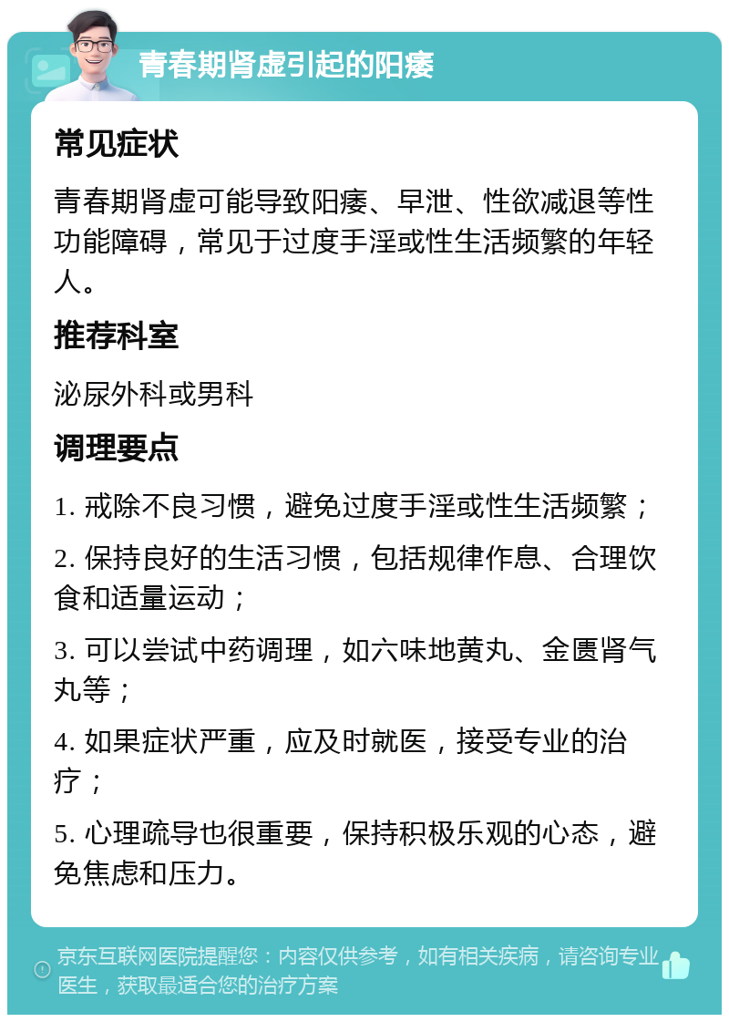 青春期肾虚引起的阳痿 常见症状 青春期肾虚可能导致阳痿、早泄、性欲减退等性功能障碍，常见于过度手淫或性生活频繁的年轻人。 推荐科室 泌尿外科或男科 调理要点 1. 戒除不良习惯，避免过度手淫或性生活频繁； 2. 保持良好的生活习惯，包括规律作息、合理饮食和适量运动； 3. 可以尝试中药调理，如六味地黄丸、金匮肾气丸等； 4. 如果症状严重，应及时就医，接受专业的治疗； 5. 心理疏导也很重要，保持积极乐观的心态，避免焦虑和压力。