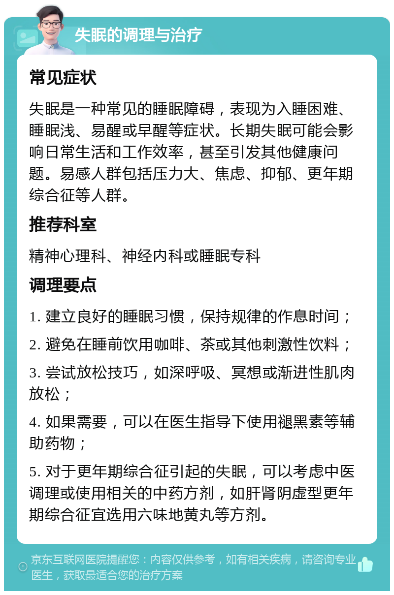 失眠的调理与治疗 常见症状 失眠是一种常见的睡眠障碍，表现为入睡困难、睡眠浅、易醒或早醒等症状。长期失眠可能会影响日常生活和工作效率，甚至引发其他健康问题。易感人群包括压力大、焦虑、抑郁、更年期综合征等人群。 推荐科室 精神心理科、神经内科或睡眠专科 调理要点 1. 建立良好的睡眠习惯，保持规律的作息时间； 2. 避免在睡前饮用咖啡、茶或其他刺激性饮料； 3. 尝试放松技巧，如深呼吸、冥想或渐进性肌肉放松； 4. 如果需要，可以在医生指导下使用褪黑素等辅助药物； 5. 对于更年期综合征引起的失眠，可以考虑中医调理或使用相关的中药方剂，如肝肾阴虚型更年期综合征宜选用六味地黄丸等方剂。