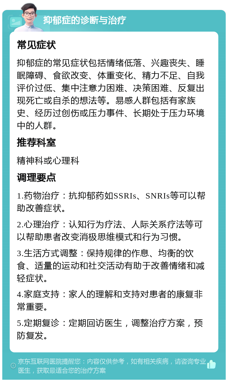 抑郁症的诊断与治疗 常见症状 抑郁症的常见症状包括情绪低落、兴趣丧失、睡眠障碍、食欲改变、体重变化、精力不足、自我评价过低、集中注意力困难、决策困难、反复出现死亡或自杀的想法等。易感人群包括有家族史、经历过创伤或压力事件、长期处于压力环境中的人群。 推荐科室 精神科或心理科 调理要点 1.药物治疗：抗抑郁药如SSRIs、SNRIs等可以帮助改善症状。 2.心理治疗：认知行为疗法、人际关系疗法等可以帮助患者改变消极思维模式和行为习惯。 3.生活方式调整：保持规律的作息、均衡的饮食、适量的运动和社交活动有助于改善情绪和减轻症状。 4.家庭支持：家人的理解和支持对患者的康复非常重要。 5.定期复诊：定期回访医生，调整治疗方案，预防复发。